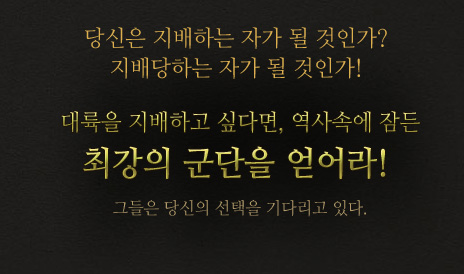 당신은 지배하는 자가 될것인가? 지배당하는 자가 될것인가! 대륙을 지배하고 싶다면, 역사속에 잠든 최강의 군단을 얻어라! 그들은 당신의 선택을 기다리고 있다. 